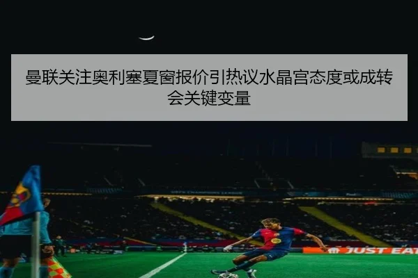 曼联关注奥利塞夏窗报价引热议水晶宫态度或成转会关键变量